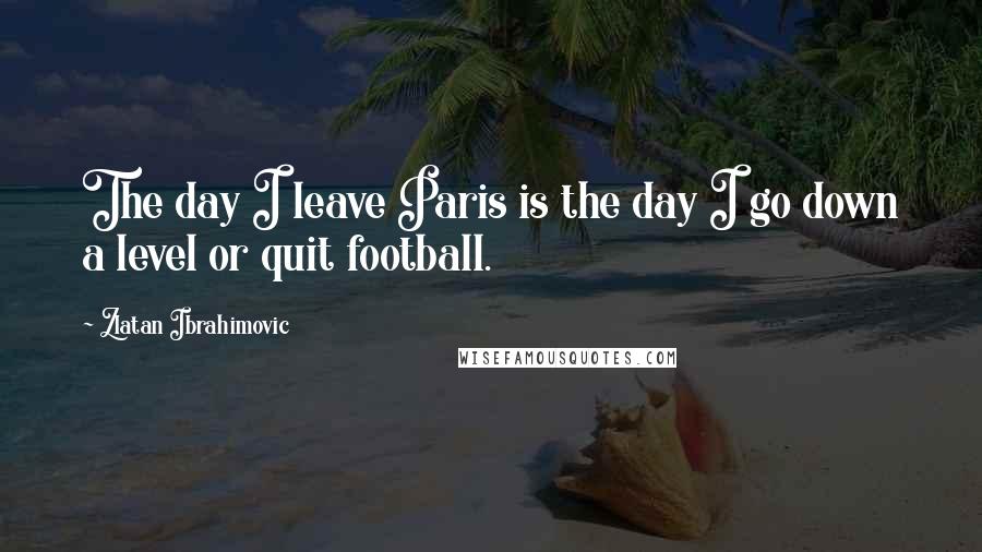 Zlatan Ibrahimovic Quotes: The day I leave Paris is the day I go down a level or quit football.