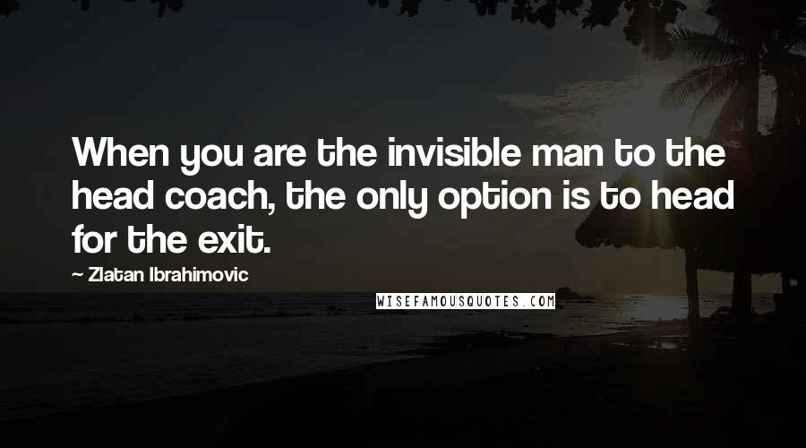 Zlatan Ibrahimovic Quotes: When you are the invisible man to the head coach, the only option is to head for the exit.