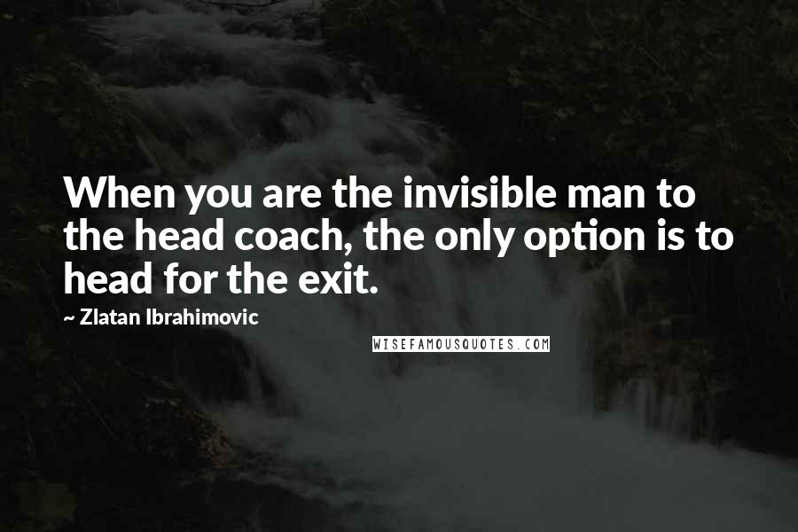 Zlatan Ibrahimovic Quotes: When you are the invisible man to the head coach, the only option is to head for the exit.