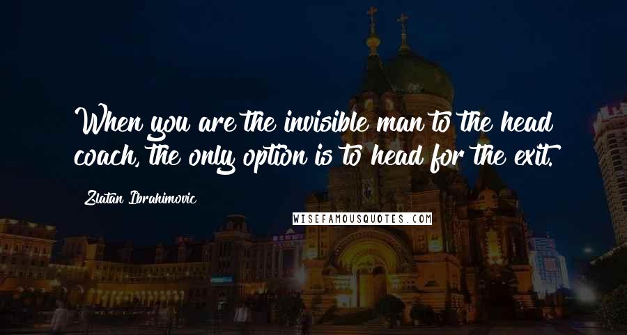 Zlatan Ibrahimovic Quotes: When you are the invisible man to the head coach, the only option is to head for the exit.