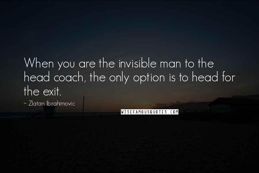 Zlatan Ibrahimovic Quotes: When you are the invisible man to the head coach, the only option is to head for the exit.