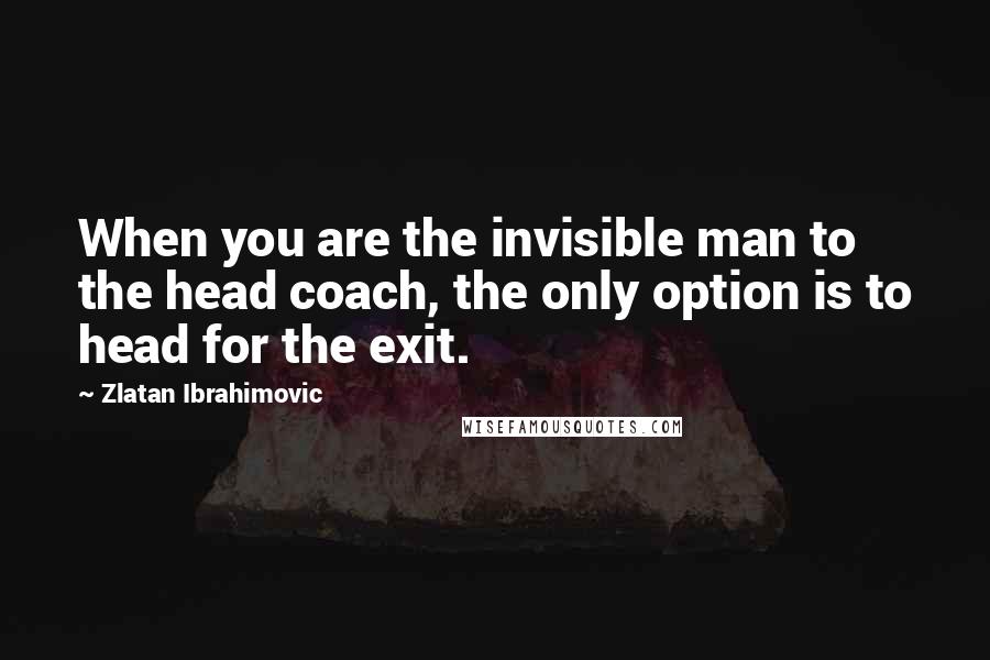 Zlatan Ibrahimovic Quotes: When you are the invisible man to the head coach, the only option is to head for the exit.