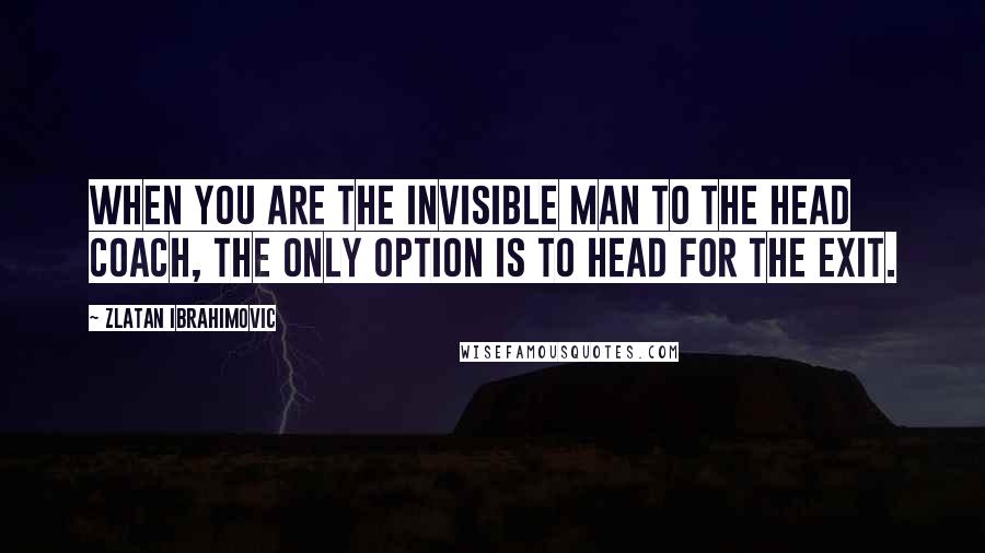 Zlatan Ibrahimovic Quotes: When you are the invisible man to the head coach, the only option is to head for the exit.