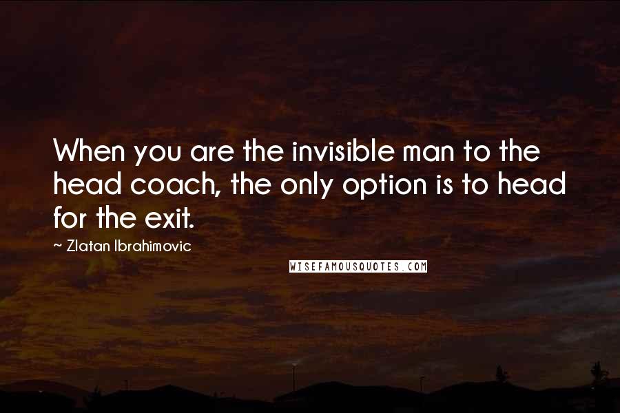 Zlatan Ibrahimovic Quotes: When you are the invisible man to the head coach, the only option is to head for the exit.