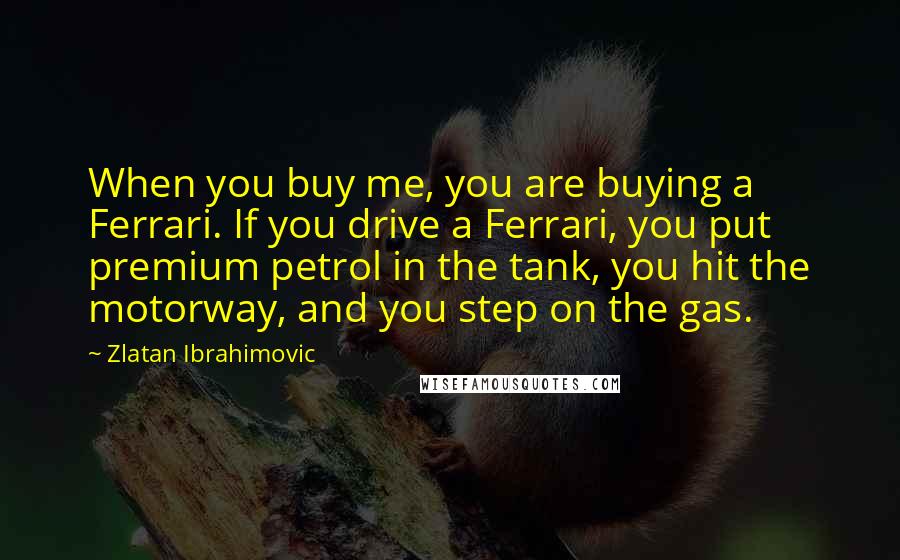 Zlatan Ibrahimovic Quotes: When you buy me, you are buying a Ferrari. If you drive a Ferrari, you put premium petrol in the tank, you hit the motorway, and you step on the gas.