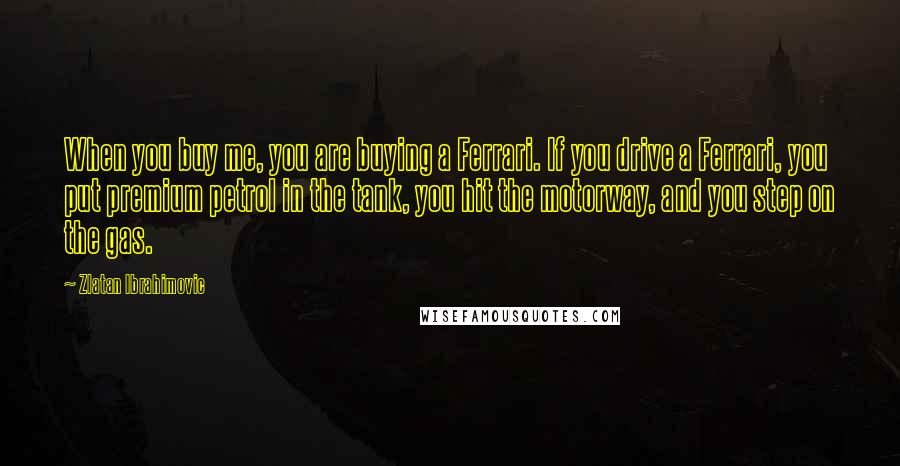 Zlatan Ibrahimovic Quotes: When you buy me, you are buying a Ferrari. If you drive a Ferrari, you put premium petrol in the tank, you hit the motorway, and you step on the gas.