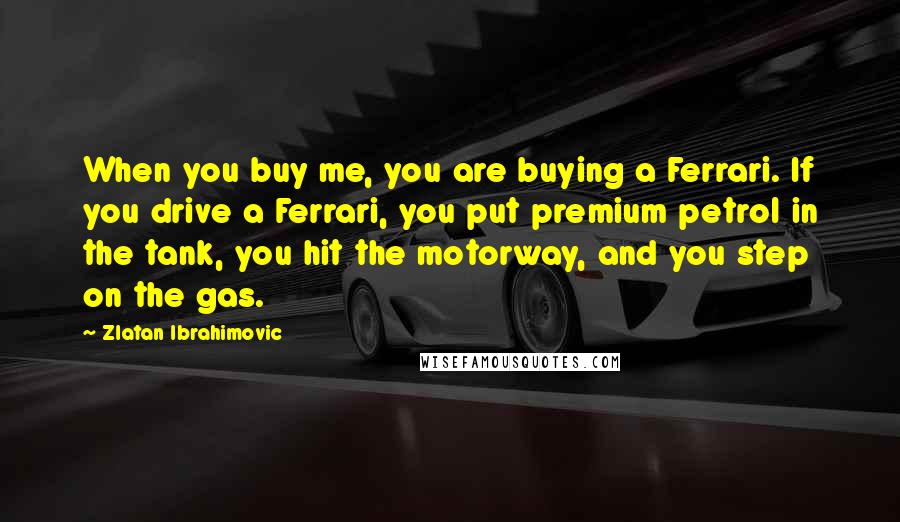 Zlatan Ibrahimovic Quotes: When you buy me, you are buying a Ferrari. If you drive a Ferrari, you put premium petrol in the tank, you hit the motorway, and you step on the gas.