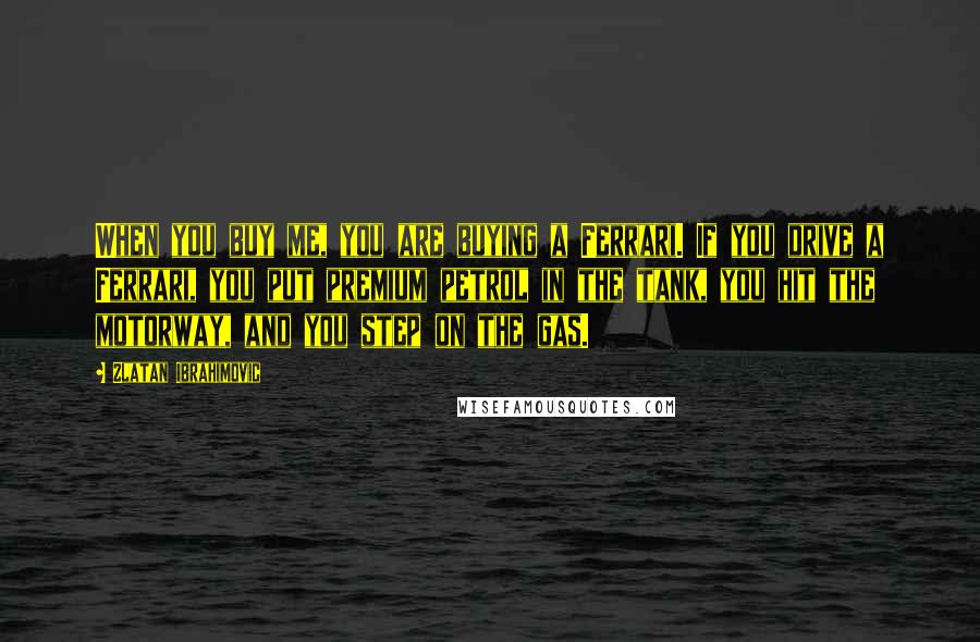 Zlatan Ibrahimovic Quotes: When you buy me, you are buying a Ferrari. If you drive a Ferrari, you put premium petrol in the tank, you hit the motorway, and you step on the gas.