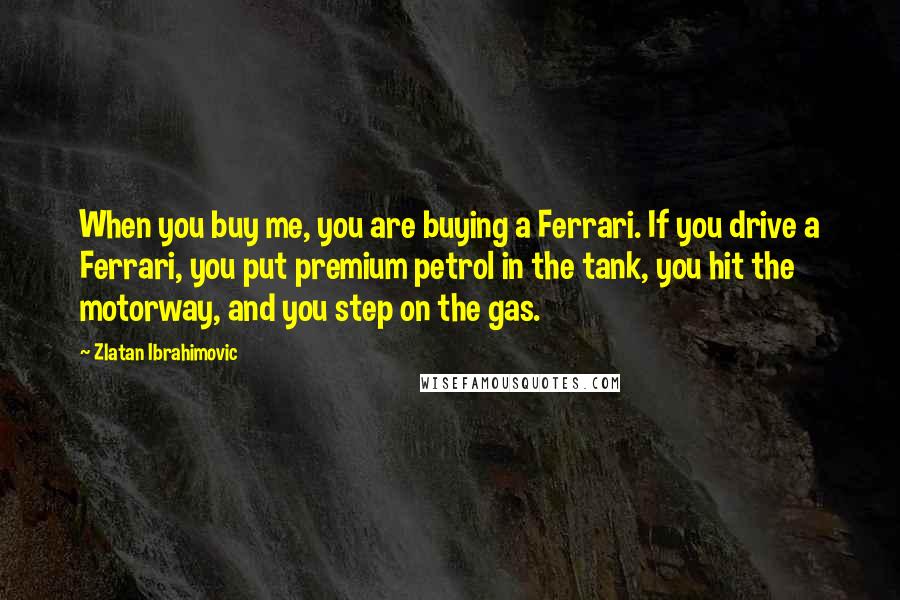 Zlatan Ibrahimovic Quotes: When you buy me, you are buying a Ferrari. If you drive a Ferrari, you put premium petrol in the tank, you hit the motorway, and you step on the gas.