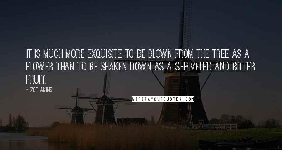 Zoe Akins Quotes: It is much more exquisite to be blown from the tree as a flower than to be shaken down as a shriveled and bitter fruit.