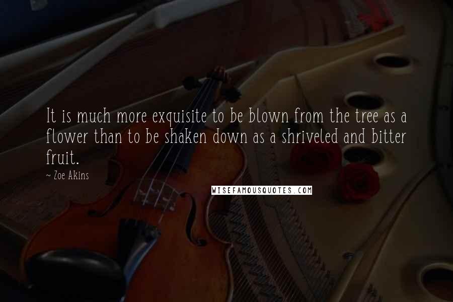 Zoe Akins Quotes: It is much more exquisite to be blown from the tree as a flower than to be shaken down as a shriveled and bitter fruit.
