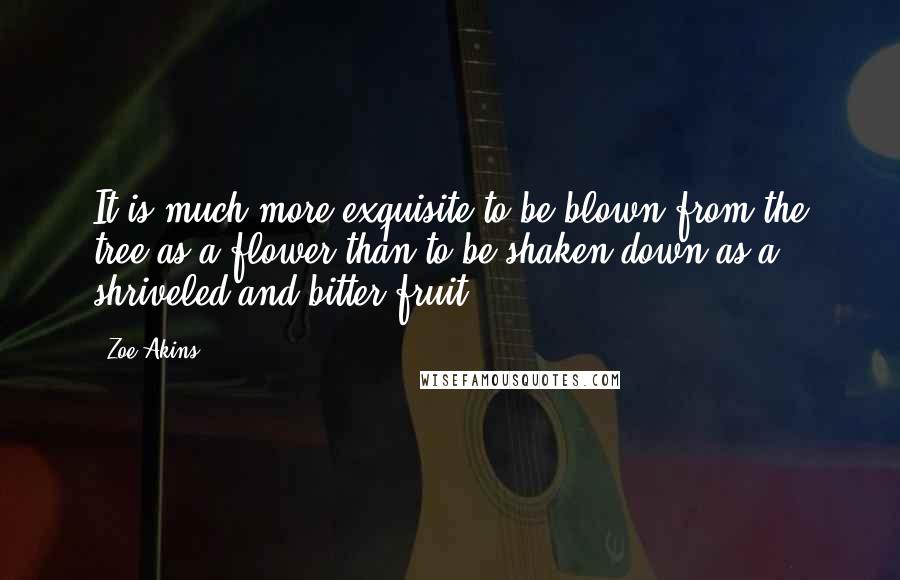 Zoe Akins Quotes: It is much more exquisite to be blown from the tree as a flower than to be shaken down as a shriveled and bitter fruit.