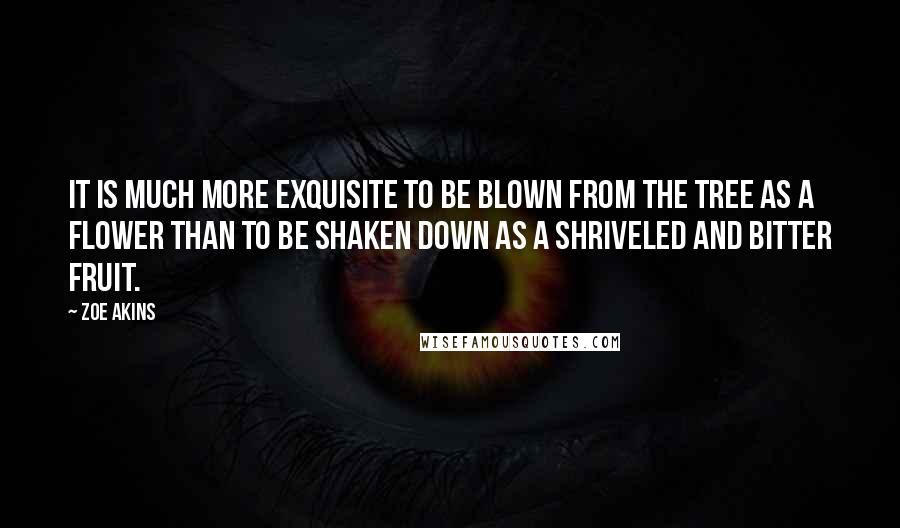 Zoe Akins Quotes: It is much more exquisite to be blown from the tree as a flower than to be shaken down as a shriveled and bitter fruit.