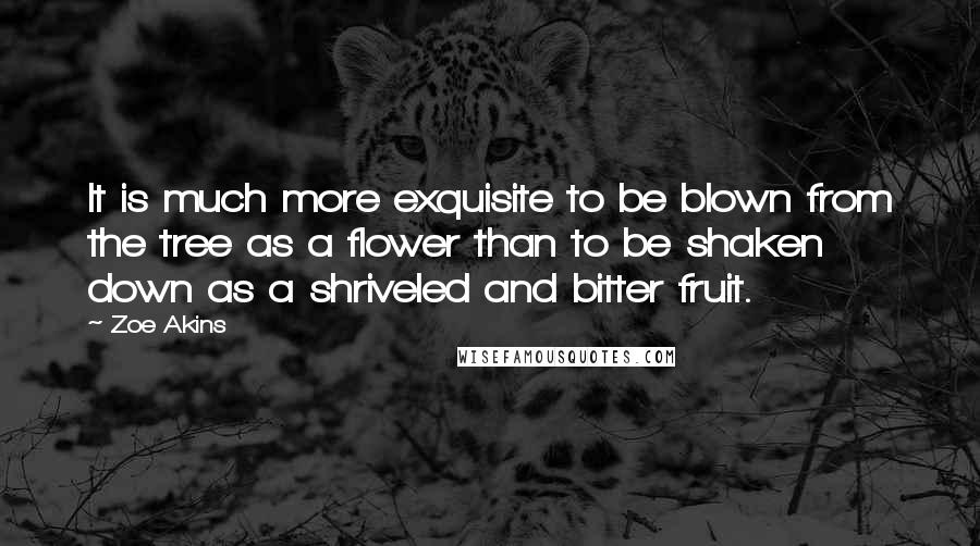 Zoe Akins Quotes: It is much more exquisite to be blown from the tree as a flower than to be shaken down as a shriveled and bitter fruit.