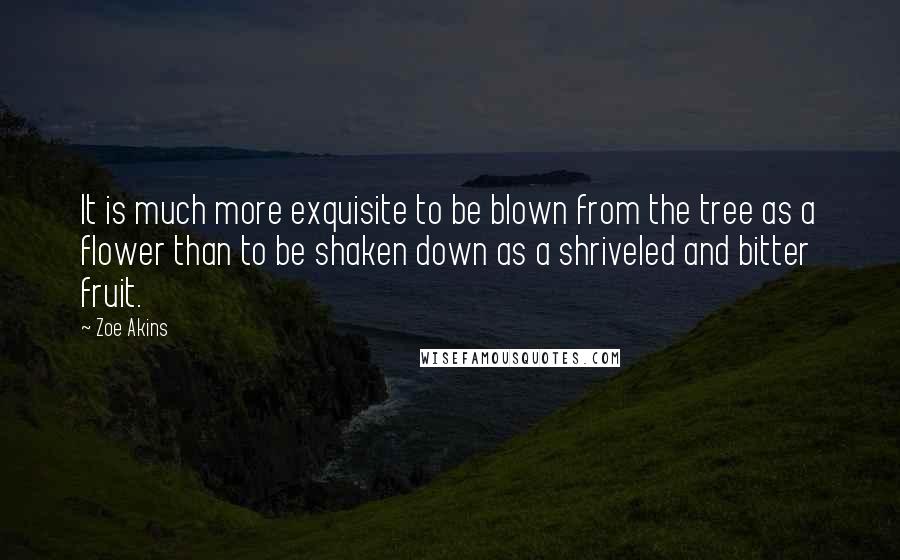 Zoe Akins Quotes: It is much more exquisite to be blown from the tree as a flower than to be shaken down as a shriveled and bitter fruit.