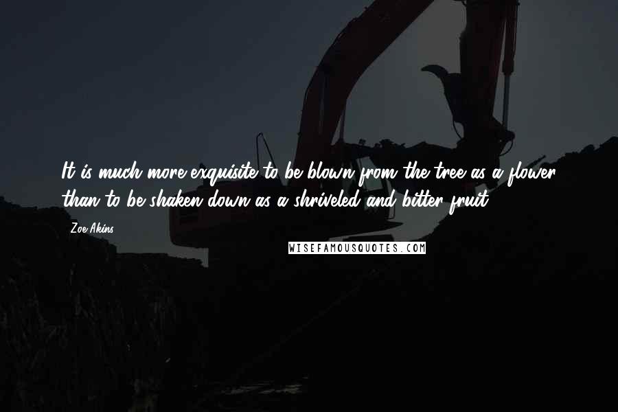Zoe Akins Quotes: It is much more exquisite to be blown from the tree as a flower than to be shaken down as a shriveled and bitter fruit.