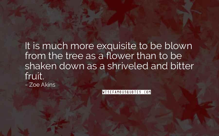 Zoe Akins Quotes: It is much more exquisite to be blown from the tree as a flower than to be shaken down as a shriveled and bitter fruit.