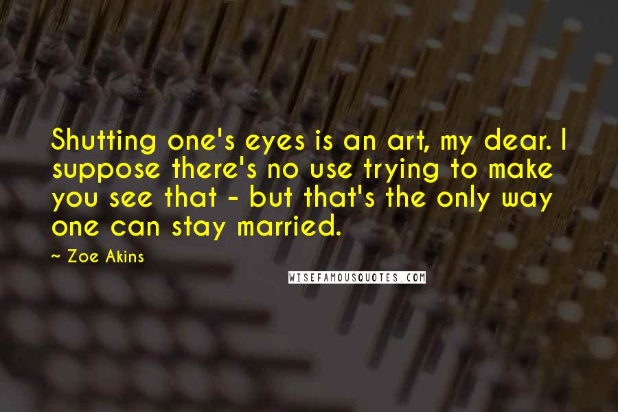 Zoe Akins Quotes: Shutting one's eyes is an art, my dear. I suppose there's no use trying to make you see that - but that's the only way one can stay married.