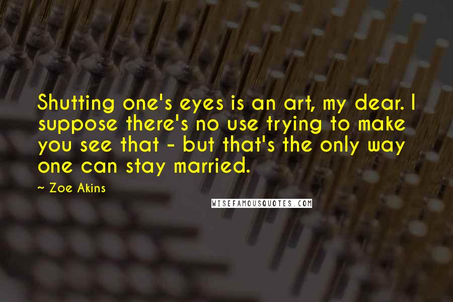 Zoe Akins Quotes: Shutting one's eyes is an art, my dear. I suppose there's no use trying to make you see that - but that's the only way one can stay married.