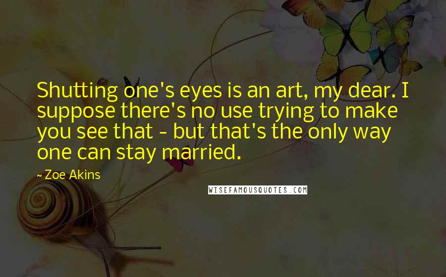 Zoe Akins Quotes: Shutting one's eyes is an art, my dear. I suppose there's no use trying to make you see that - but that's the only way one can stay married.