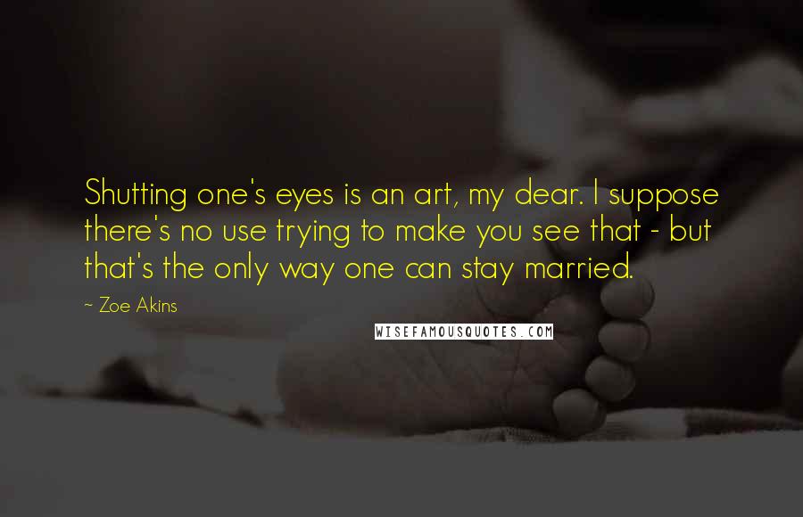 Zoe Akins Quotes: Shutting one's eyes is an art, my dear. I suppose there's no use trying to make you see that - but that's the only way one can stay married.