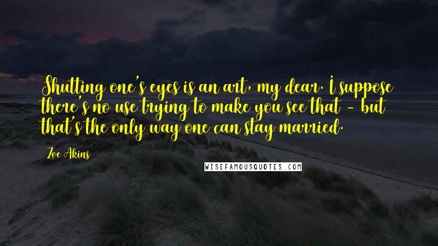 Zoe Akins Quotes: Shutting one's eyes is an art, my dear. I suppose there's no use trying to make you see that - but that's the only way one can stay married.