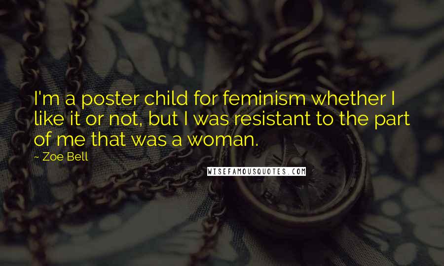 Zoe Bell Quotes: I'm a poster child for feminism whether I like it or not, but I was resistant to the part of me that was a woman.