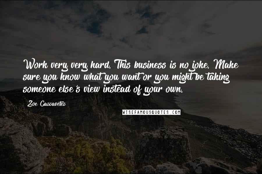 Zoe Cassavetes Quotes: Work very very hard. This business is no joke. Make sure you know what you want or you might be taking someone else's view instead of your own.