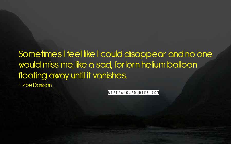 Zoe Dawson Quotes: Sometimes I feel like I could disappear and no one would miss me, like a sad, forlorn helium balloon floating away until it vanishes.