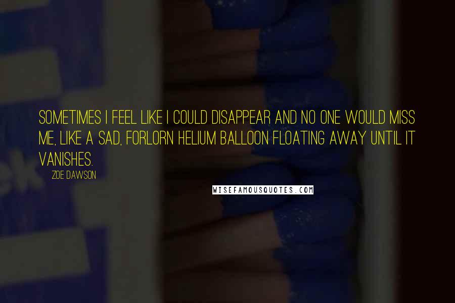 Zoe Dawson Quotes: Sometimes I feel like I could disappear and no one would miss me, like a sad, forlorn helium balloon floating away until it vanishes.