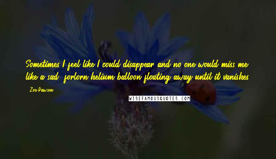 Zoe Dawson Quotes: Sometimes I feel like I could disappear and no one would miss me, like a sad, forlorn helium balloon floating away until it vanishes.