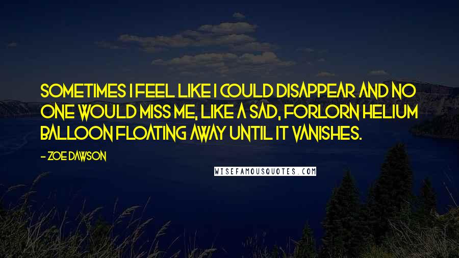Zoe Dawson Quotes: Sometimes I feel like I could disappear and no one would miss me, like a sad, forlorn helium balloon floating away until it vanishes.