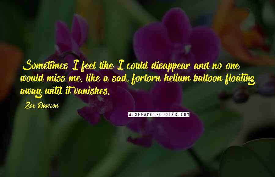 Zoe Dawson Quotes: Sometimes I feel like I could disappear and no one would miss me, like a sad, forlorn helium balloon floating away until it vanishes.