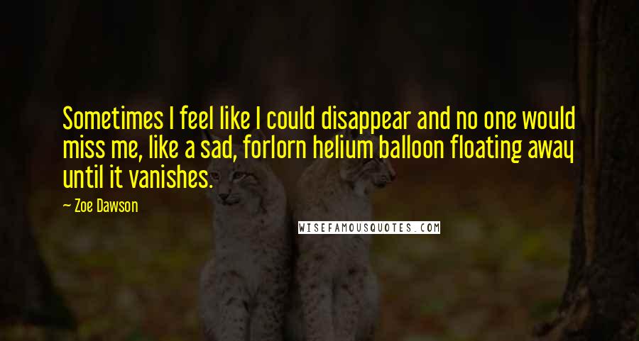 Zoe Dawson Quotes: Sometimes I feel like I could disappear and no one would miss me, like a sad, forlorn helium balloon floating away until it vanishes.