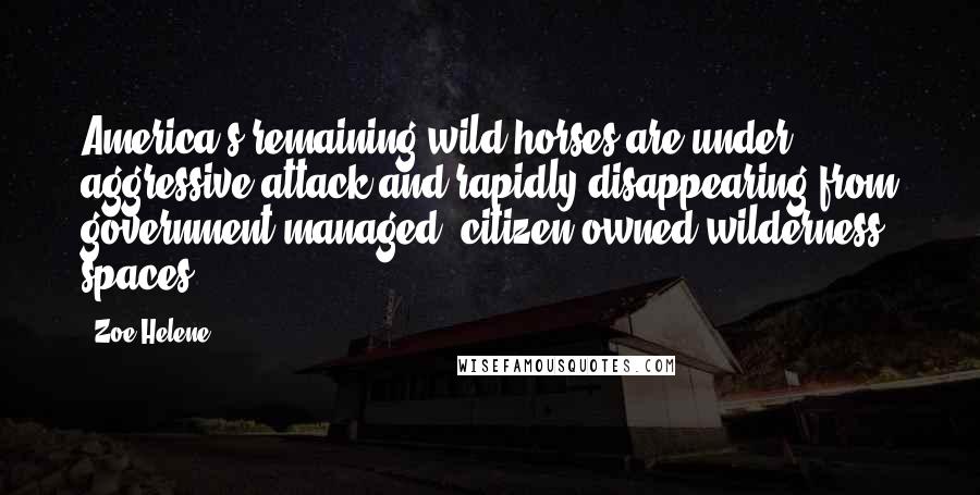 Zoe Helene Quotes: America's remaining wild horses are under aggressive attack and rapidly disappearing from government-managed, citizen-owned wilderness spaces.