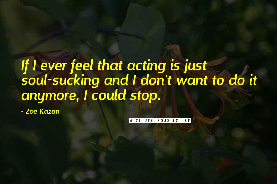 Zoe Kazan Quotes: If I ever feel that acting is just soul-sucking and I don't want to do it anymore, I could stop.