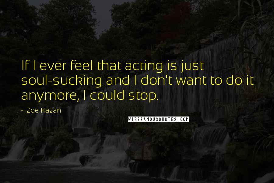 Zoe Kazan Quotes: If I ever feel that acting is just soul-sucking and I don't want to do it anymore, I could stop.