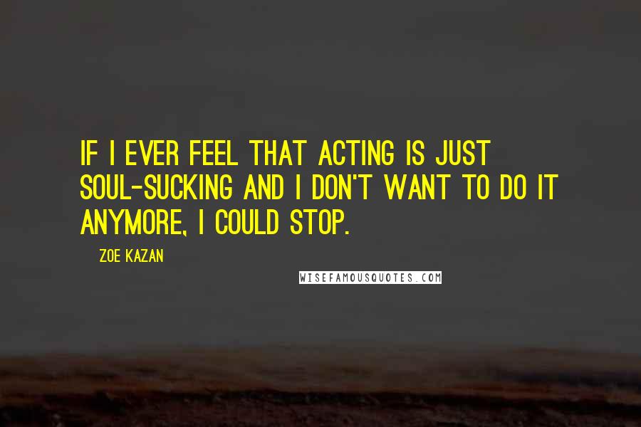 Zoe Kazan Quotes: If I ever feel that acting is just soul-sucking and I don't want to do it anymore, I could stop.