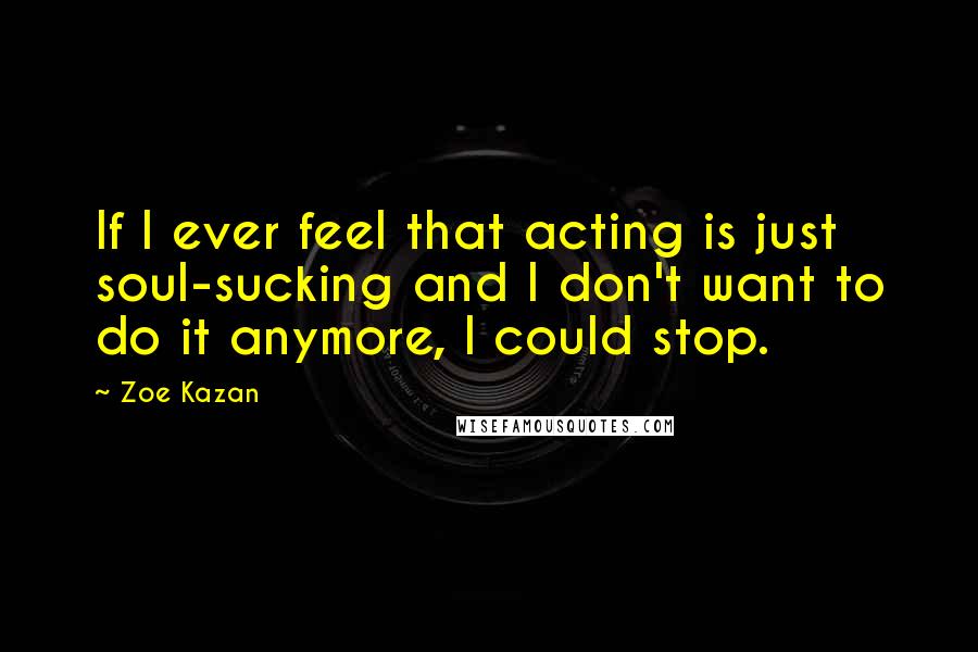 Zoe Kazan Quotes: If I ever feel that acting is just soul-sucking and I don't want to do it anymore, I could stop.