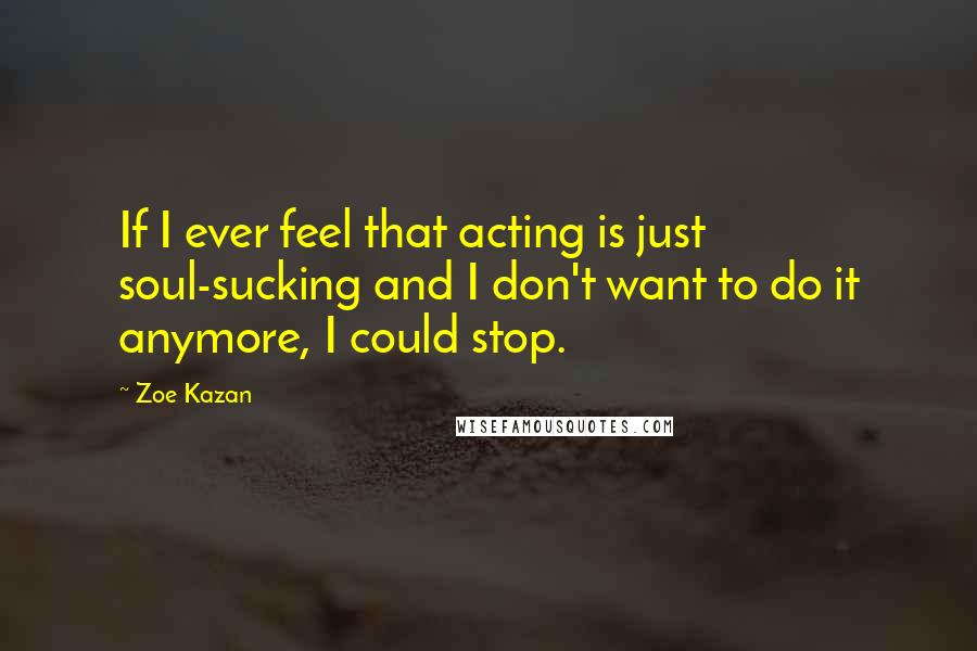 Zoe Kazan Quotes: If I ever feel that acting is just soul-sucking and I don't want to do it anymore, I could stop.