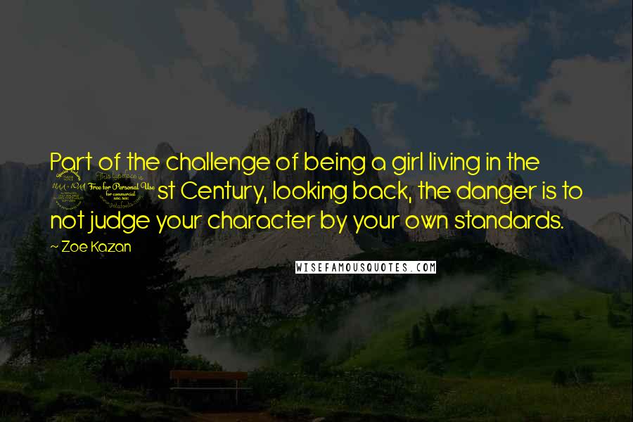 Zoe Kazan Quotes: Part of the challenge of being a girl living in the 21st Century, looking back, the danger is to not judge your character by your own standards.