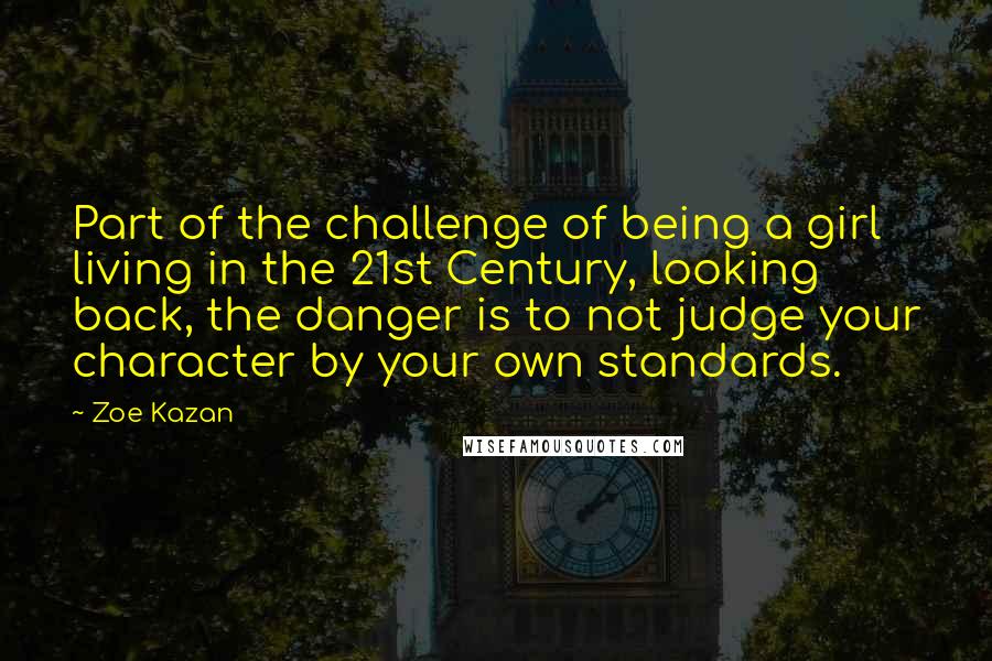 Zoe Kazan Quotes: Part of the challenge of being a girl living in the 21st Century, looking back, the danger is to not judge your character by your own standards.