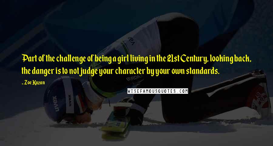 Zoe Kazan Quotes: Part of the challenge of being a girl living in the 21st Century, looking back, the danger is to not judge your character by your own standards.