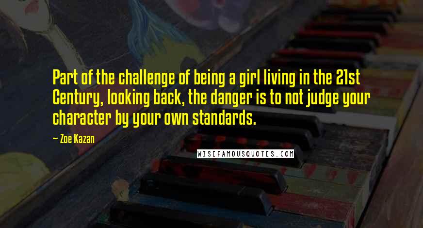Zoe Kazan Quotes: Part of the challenge of being a girl living in the 21st Century, looking back, the danger is to not judge your character by your own standards.