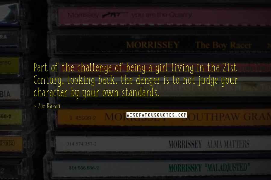 Zoe Kazan Quotes: Part of the challenge of being a girl living in the 21st Century, looking back, the danger is to not judge your character by your own standards.