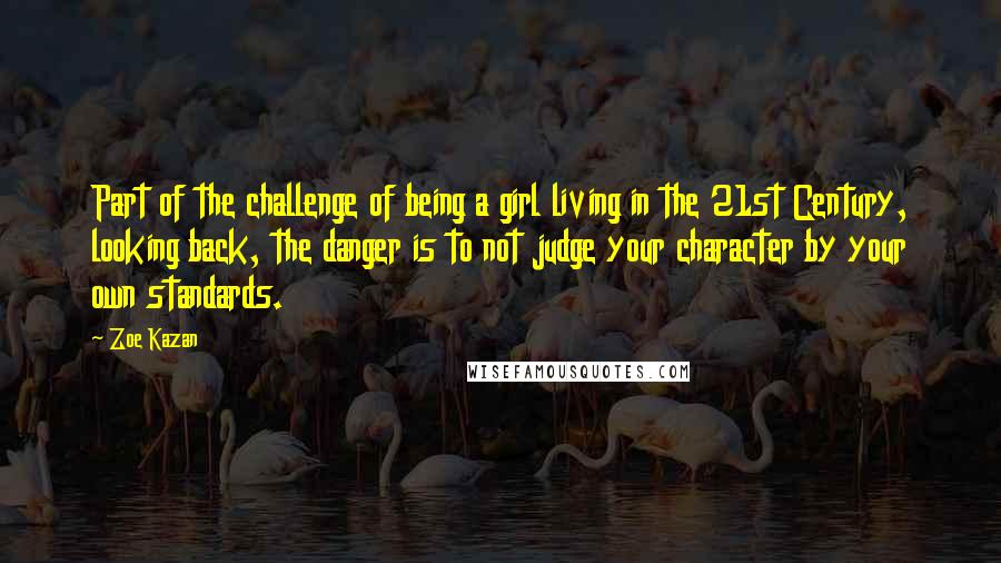 Zoe Kazan Quotes: Part of the challenge of being a girl living in the 21st Century, looking back, the danger is to not judge your character by your own standards.