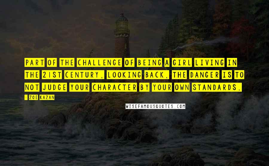 Zoe Kazan Quotes: Part of the challenge of being a girl living in the 21st Century, looking back, the danger is to not judge your character by your own standards.
