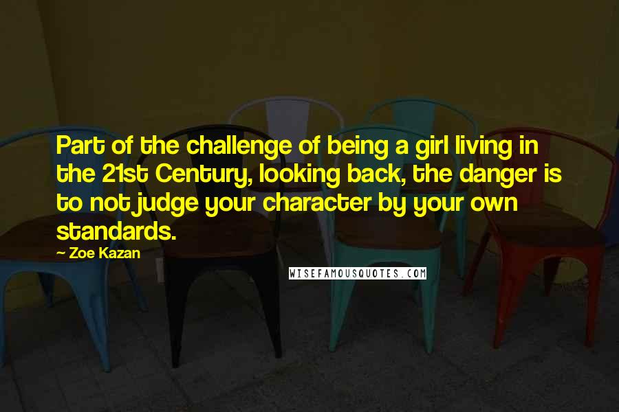 Zoe Kazan Quotes: Part of the challenge of being a girl living in the 21st Century, looking back, the danger is to not judge your character by your own standards.