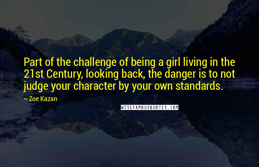 Zoe Kazan Quotes: Part of the challenge of being a girl living in the 21st Century, looking back, the danger is to not judge your character by your own standards.