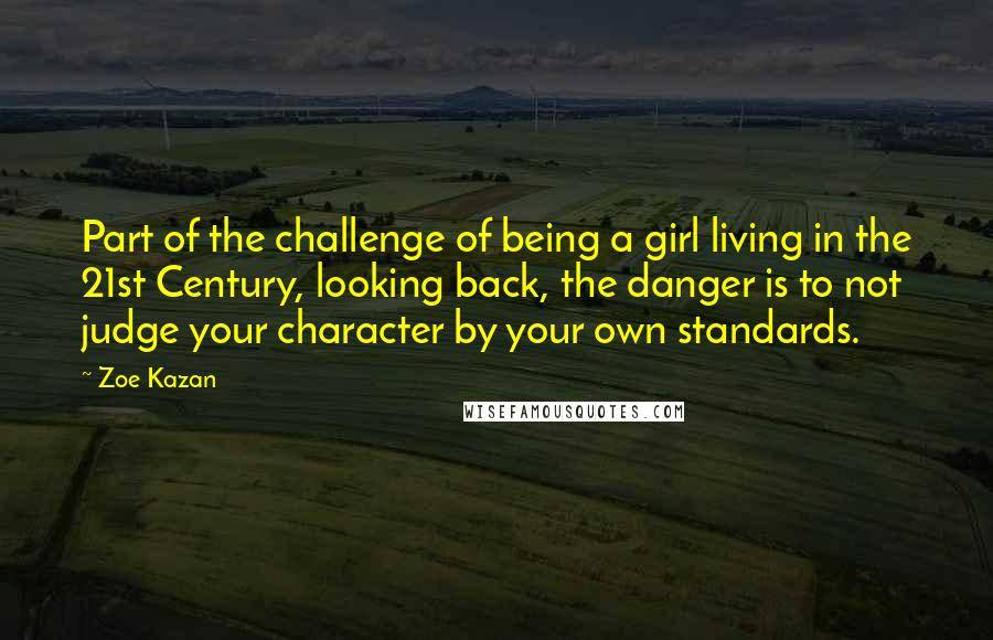 Zoe Kazan Quotes: Part of the challenge of being a girl living in the 21st Century, looking back, the danger is to not judge your character by your own standards.